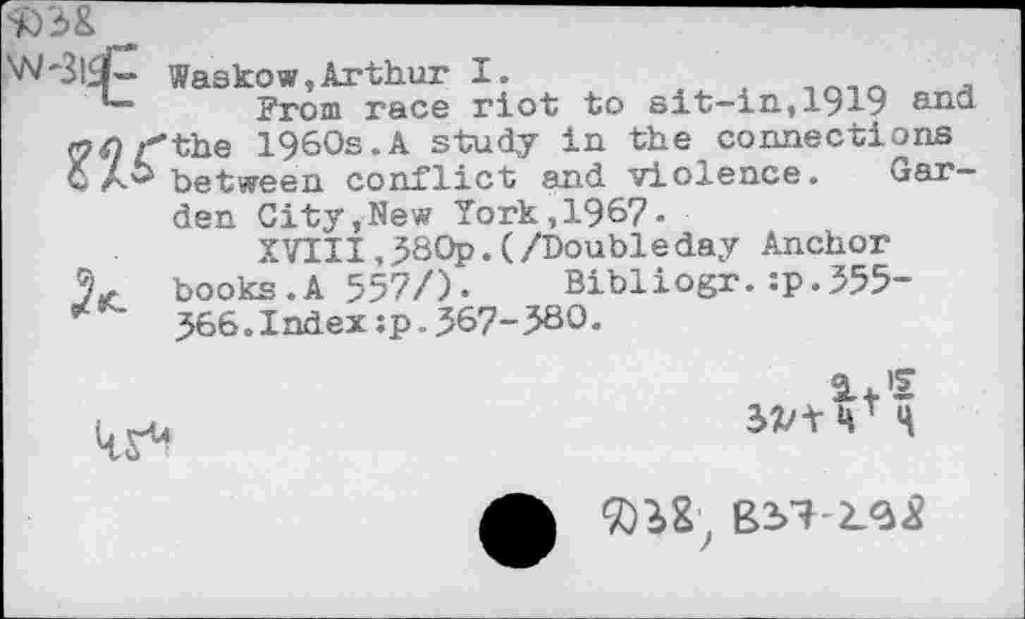 ﻿50 3&
Waskow,Arthur I.	.n_n <
From race riot to sit—in,1919 and tfnr'the 1960s.A study in the connections GA^ between conflict and violence. Garden City,New York,1967«
XVIII,J80p.(/Doubleday Anchor 9* books.A 557/). Bibliogr.:p.555-566.Index:p„567-580.
17
H


